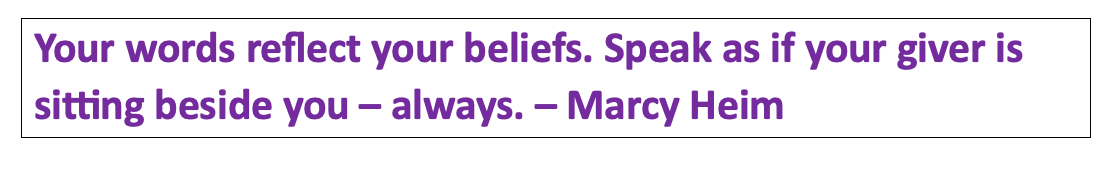 Your words reflect your beliefs. Speak as if your giver is sitting besides you - always.